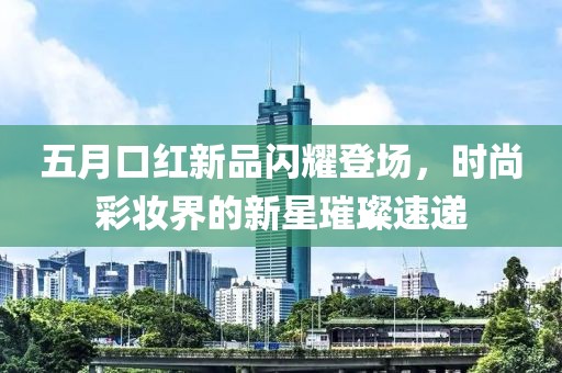 五月口紅新品閃耀登場(chǎng)，時(shí)尚彩妝界的新星璀璨速遞