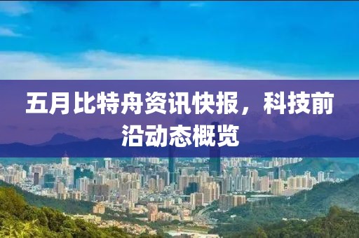 五月比特舟資訊快報，科技前沿動態(tài)概覽
