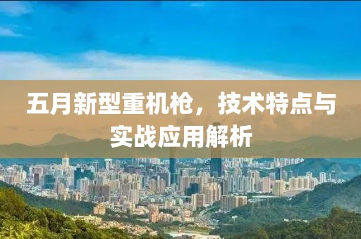 五月新型重機(jī)槍，技術(shù)特點(diǎn)與實(shí)戰(zhàn)應(yīng)用解析