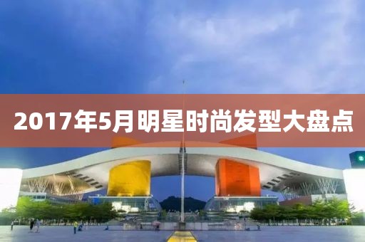 2017年5月明星時(shí)尚發(fā)型大盤(pán)點(diǎn)