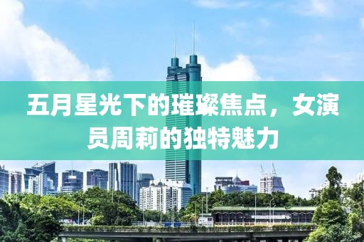 五月星光下的璀璨焦點(diǎn)，女演員周莉的獨(dú)特魅力