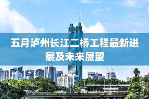 五月瀘州長(zhǎng)江二橋工程最新進(jìn)展及未來(lái)展望
