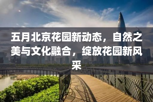 五月北京花園新動(dòng)態(tài)，自然之美與文化融合，綻放花園新風(fēng)采