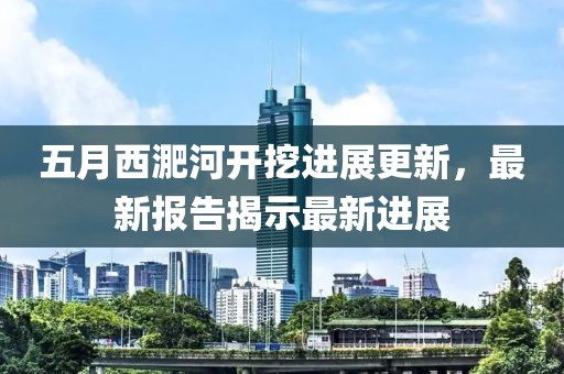 五月西淝河開挖進展更新，最新報告揭示最新進展