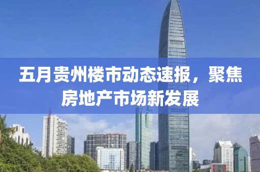 五月貴州樓市動(dòng)態(tài)速報(bào)，聚焦房地產(chǎn)市場(chǎng)新發(fā)展
