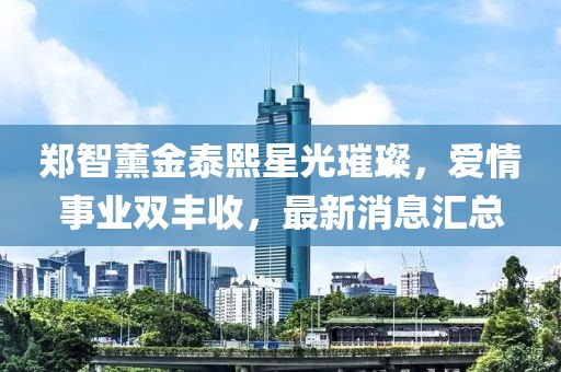 鄭智薰金泰熙星光璀璨，愛情事業(yè)雙豐收，最新消息匯總