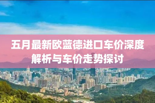 五月最新歐藍(lán)德進(jìn)口車(chē)價(jià)深度解析與車(chē)價(jià)走勢(shì)探討