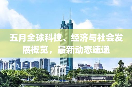 五月全球科技、經(jīng)濟與社會發(fā)展概覽，最新動態(tài)速遞