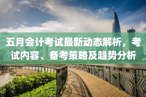 五月會計考試最新動態(tài)解析，考試內(nèi)容、備考策略及趨勢分析