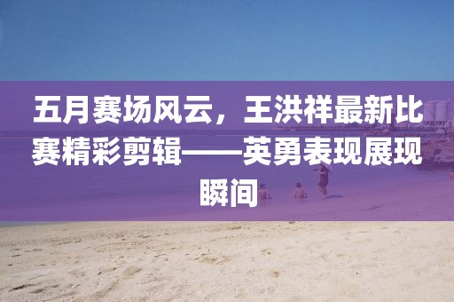五月賽場風(fēng)云，王洪祥最新比賽精彩剪輯——英勇表現(xiàn)展現(xiàn)瞬間