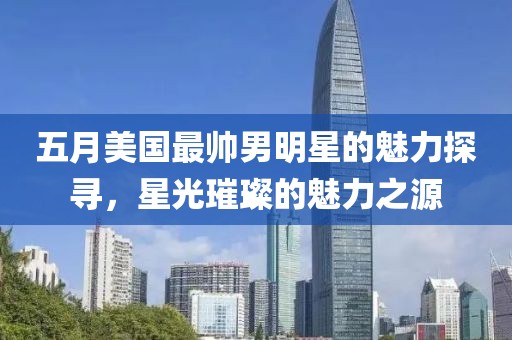 五月美國(guó)最帥男明星的魅力探尋，星光璀璨的魅力之源
