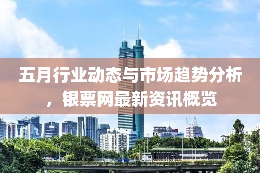 五月行業(yè)動(dòng)態(tài)與市場(chǎng)趨勢(shì)分析，銀票網(wǎng)最新資訊概覽