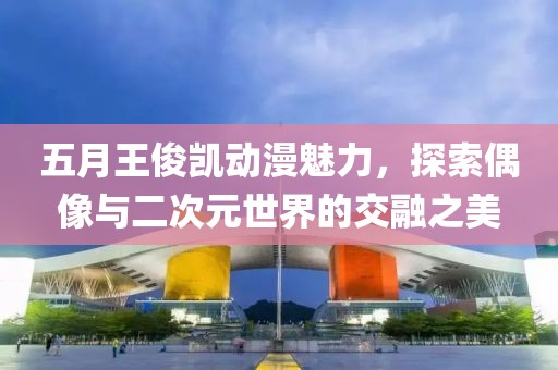 五月王俊凱動(dòng)漫魅力，探索偶像與二次元世界的交融之美