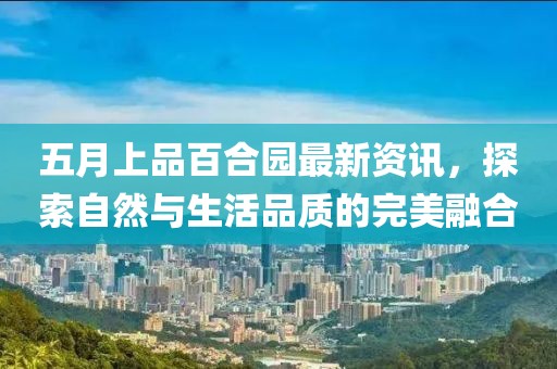五月上品百合園最新資訊，探索自然與生活品質(zhì)的完美融合