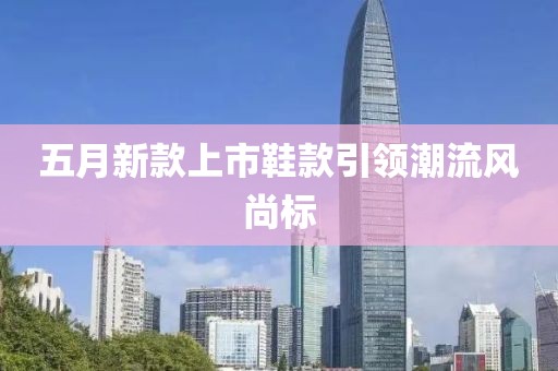 五月新款上市鞋款引領(lǐng)潮流風尚標