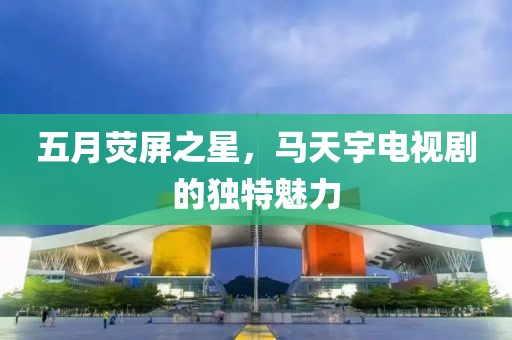 五月熒屏之星，馬天宇電視劇的獨特魅力