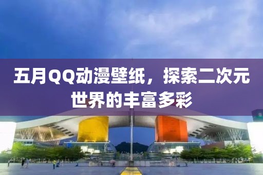 五月QQ動漫壁紙，探索二次元世界的豐富多彩