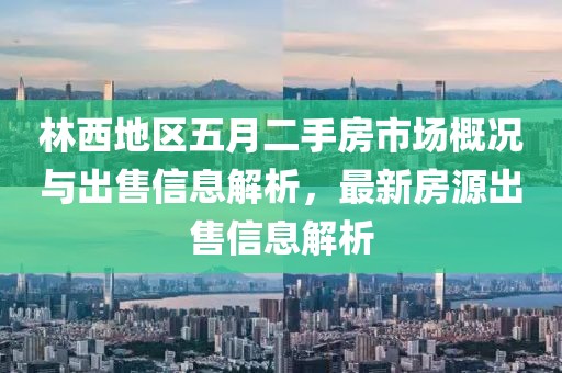 林西地區(qū)五月二手房市場概況與出售信息解析，最新房源出售信息解析
