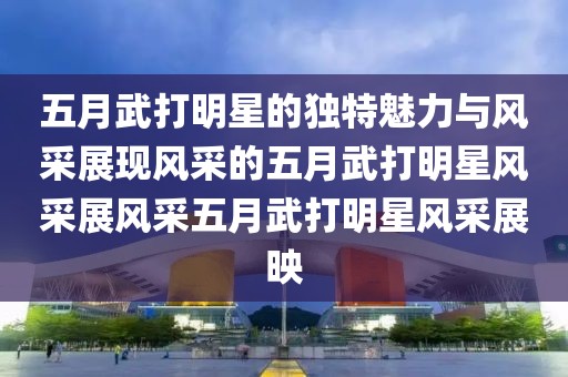五月武打明星的獨(dú)特魅力與風(fēng)采展現(xiàn)風(fēng)采的五月武打明星風(fēng)采展風(fēng)采五月武打明星風(fēng)采展映