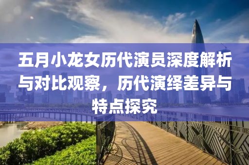 五月小龍女歷代演員深度解析與對比觀察，歷代演繹差異與特點探究