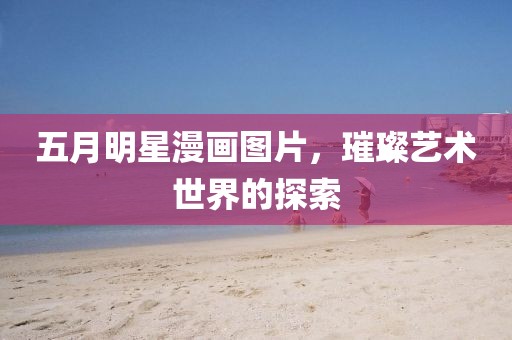 五月明星漫畫圖片，璀璨藝術(shù)世界的探索