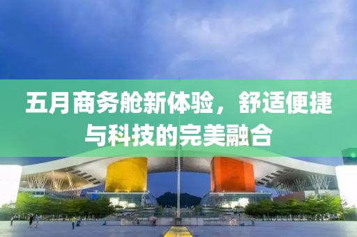 五月商務(wù)艙新體驗，舒適便捷與科技的完美融合