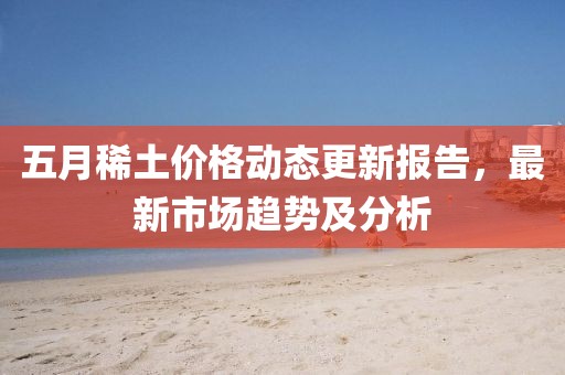 五月稀土價(jià)格動(dòng)態(tài)更新報(bào)告，最新市場(chǎng)趨勢(shì)及分析