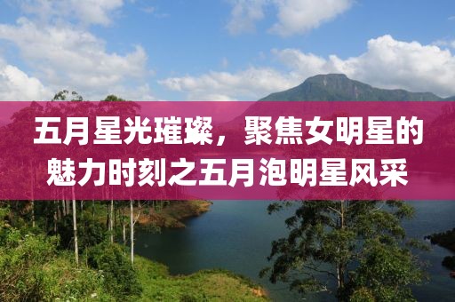 五月星光璀璨，聚焦女明星的魅力時刻之五月泡明星風(fēng)采