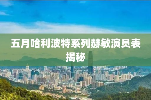 五月哈利波特系列赫敏演員表揭秘
