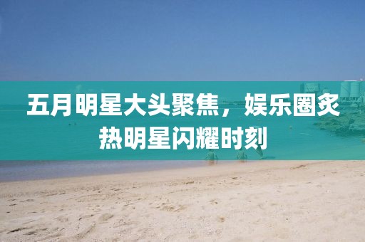 五月明星大頭聚焦，娛樂(lè)圈炙熱明星閃耀時(shí)刻