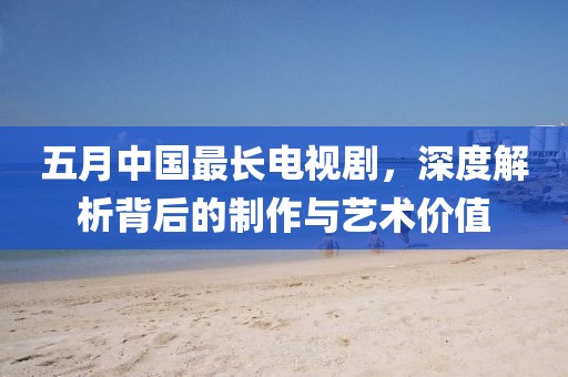 五月中國(guó)最長(zhǎng)電視劇，深度解析背后的制作與藝術(shù)價(jià)值