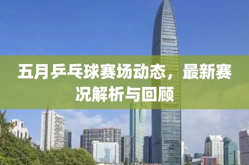 五月乒乓球賽場(chǎng)動(dòng)態(tài)，最新賽況解析與回顧
