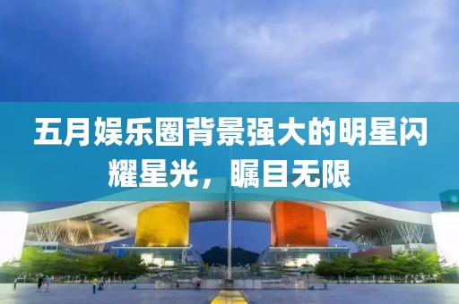 五月娛樂圈背景強大的明星閃耀星光，矚目無限