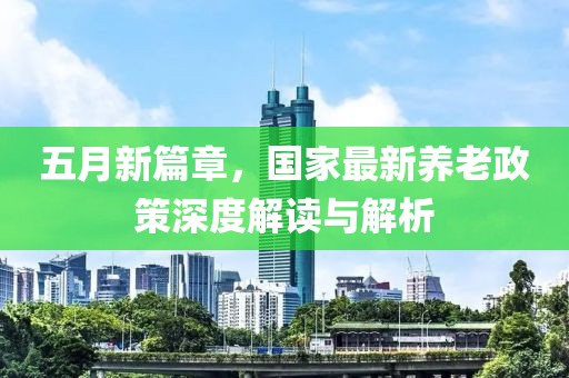 五月新篇章，國(guó)家最新養(yǎng)老政策深度解讀與解析