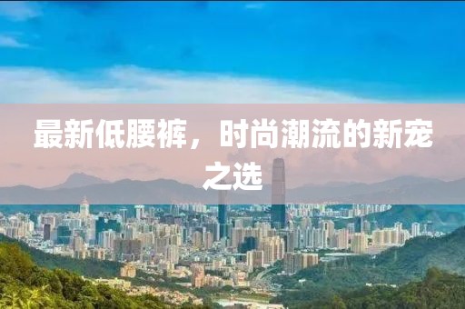 最新低腰褲，時(shí)尚潮流的新寵之選