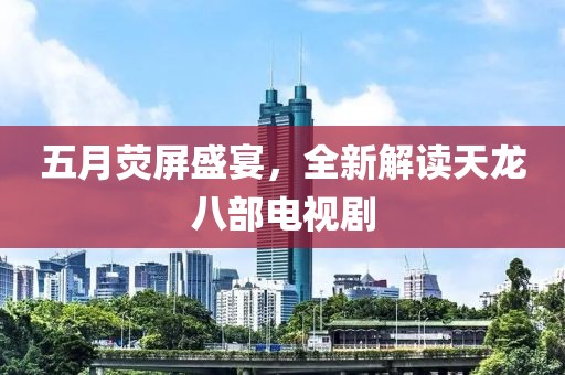 五月熒屏盛宴，全新解讀天龍八部電視劇