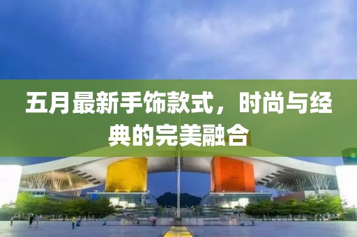 五月最新手飾款式，時(shí)尚與經(jīng)典的完美融合
