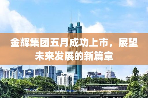 金輝集團五月成功上市，展望未來發(fā)展的新篇章