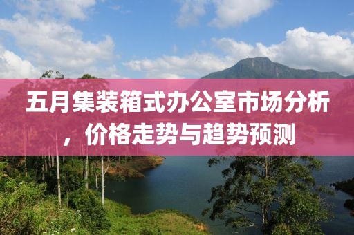 五月集裝箱式辦公室市場分析，價格走勢與趨勢預(yù)測