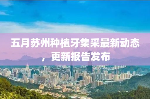 五月蘇州種植牙集采最新動(dòng)態(tài)，更新報(bào)告發(fā)布