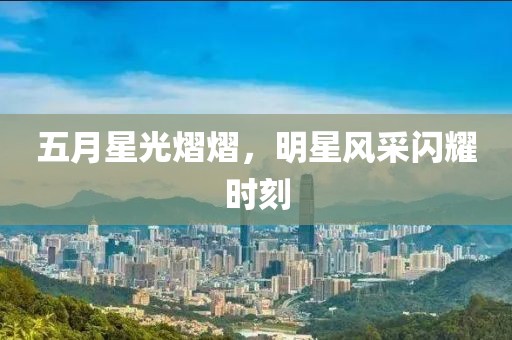 五月星光熠熠，明星風(fēng)采閃耀時刻