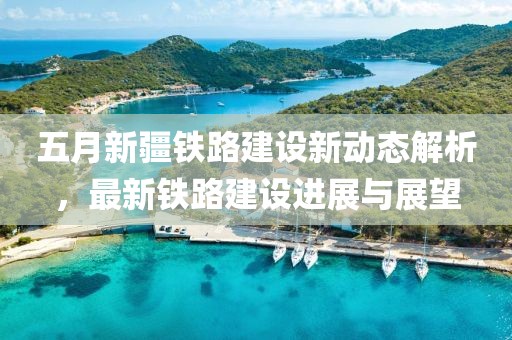 五月新疆鐵路建設新動態(tài)解析，最新鐵路建設進展與展望