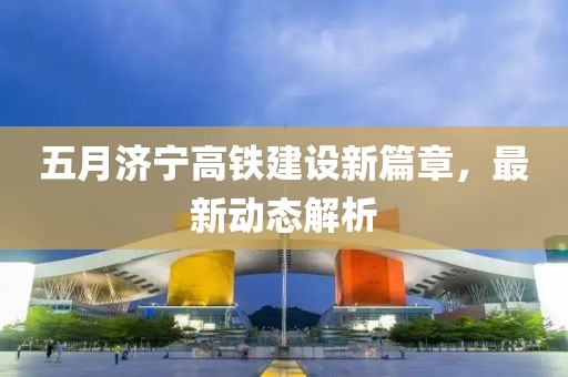 五月濟寧高鐵建設(shè)新篇章，最新動態(tài)解析