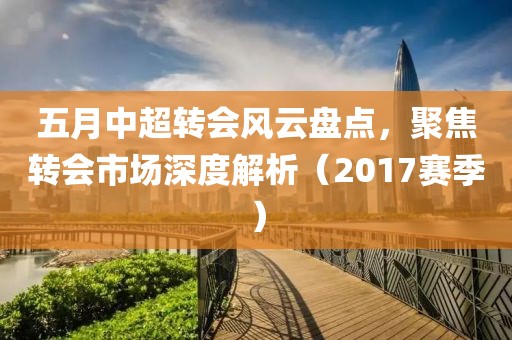 五月中超轉(zhuǎn)會風(fēng)云盤點(diǎn)，聚焦轉(zhuǎn)會市場深度解析（2017賽季）