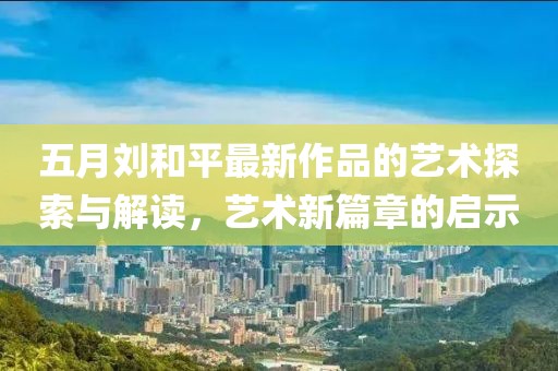 五月劉和平最新作品的藝術(shù)探索與解讀，藝術(shù)新篇章的啟示