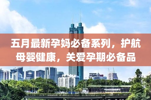 五月最新孕媽必備系列，護(hù)航母嬰健康，關(guān)愛孕期必備品