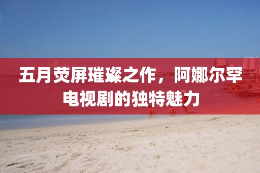 五月熒屏璀璨之作，阿娜爾罕電視劇的獨特魅力