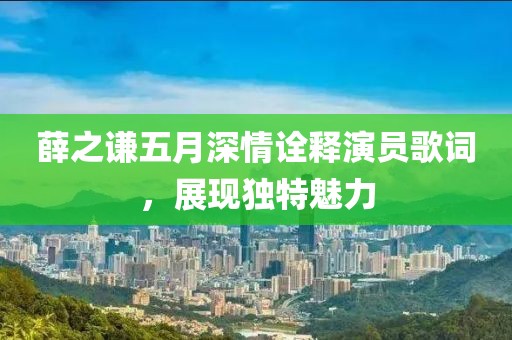 薛之謙五月深情詮釋演員歌詞，展現(xiàn)獨特魅力