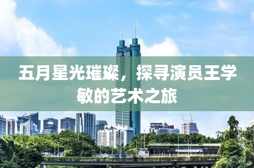 五月星光璀璨，探尋演員王學(xué)敏的藝術(shù)之旅