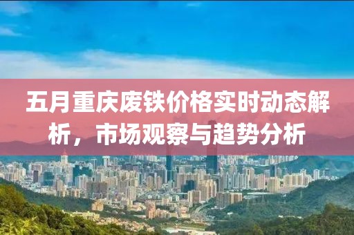 五月重慶廢鐵價(jià)格實(shí)時(shí)動(dòng)態(tài)解析，市場(chǎng)觀察與趨勢(shì)分析